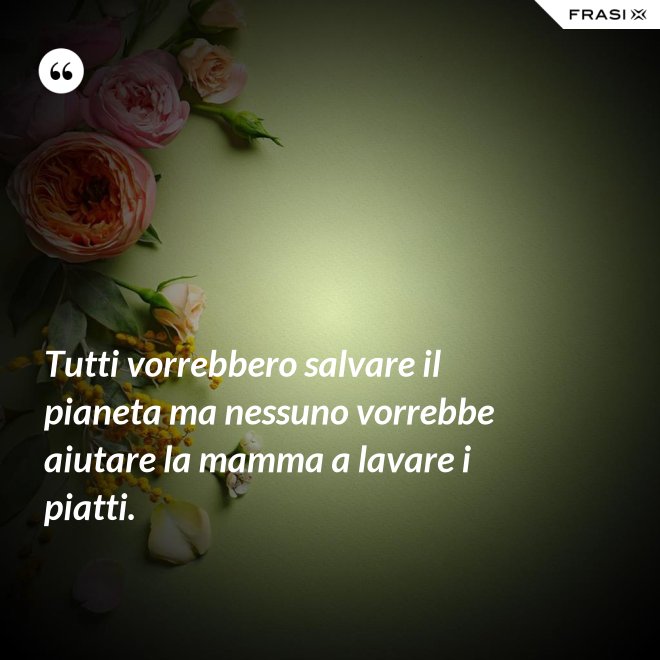 Tutti vorrebbero salvare il pianeta ma nessuno vorrebbe aiutare la mamma a lavare i piatti. - Anonimo