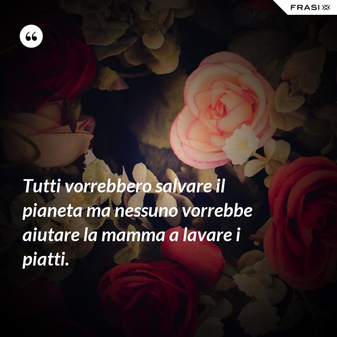 Tutti vorrebbero salvare il pianeta ma nessuno vorrebbe aiutare la mamma a lavare i piatti. - Anonimo