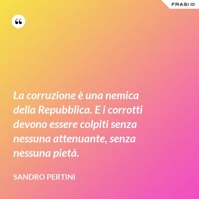 La corruzione è una nemica della Repubblica. E i corrotti devono essere colpiti senza nessuna attenuante, senza nessuna pietà. - Sandro Pertini