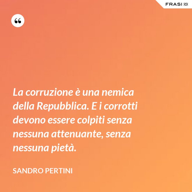 La corruzione è una nemica della Repubblica. E i corrotti devono essere colpiti senza nessuna attenuante, senza nessuna pietà. - Sandro Pertini