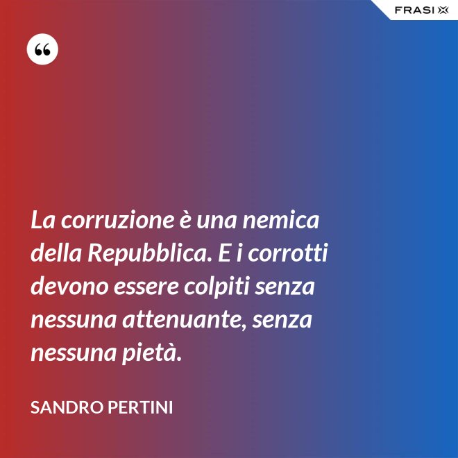 La corruzione è una nemica della Repubblica. E i corrotti devono essere colpiti senza nessuna attenuante, senza nessuna pietà. - Sandro Pertini