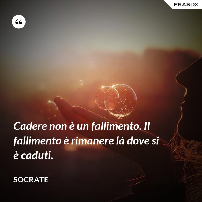 Cadere non è un fallimento. Il fallimento è rimanere là dove si è caduti. - Socrate