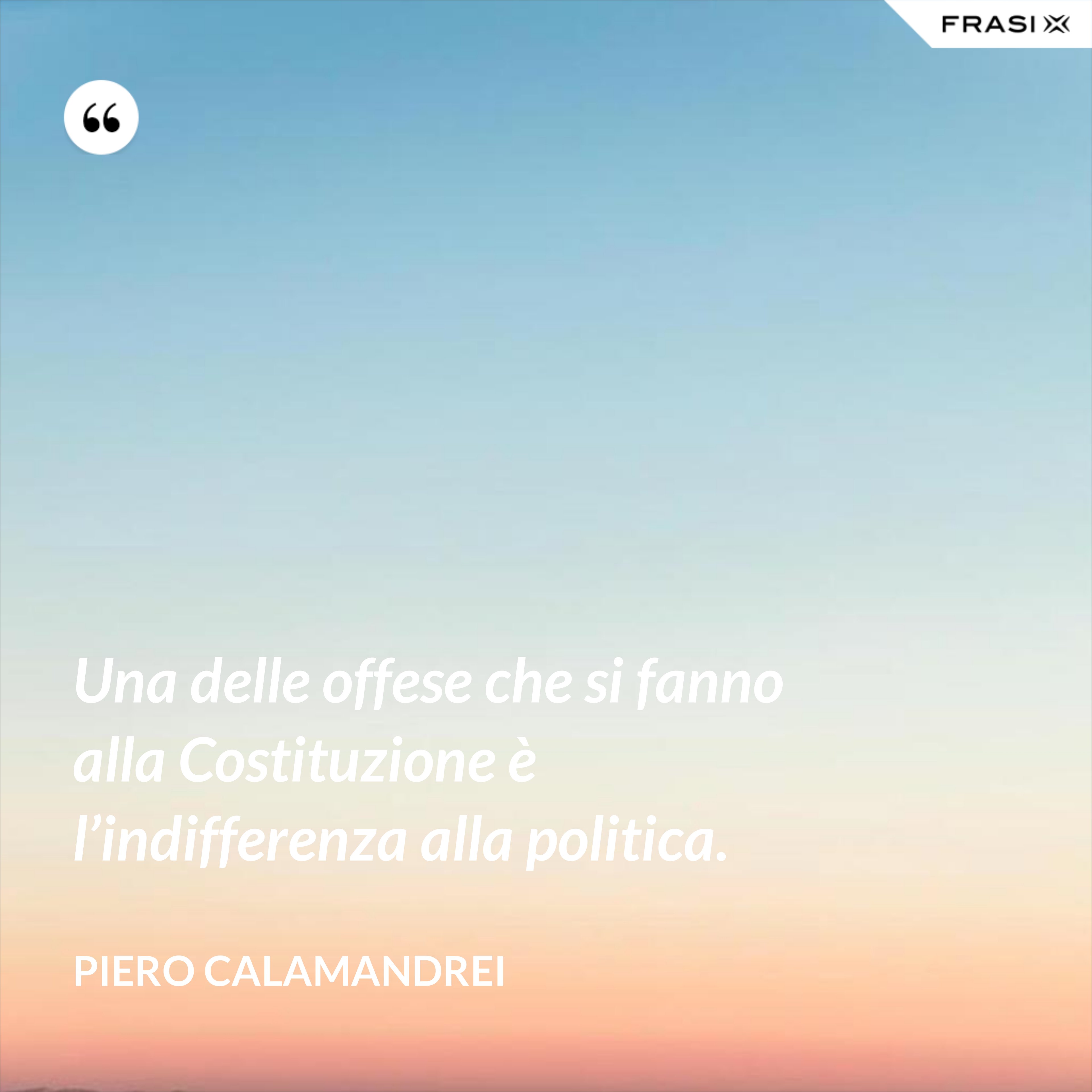 Una delle offese che si fanno alla Costituzione è l’indifferenza alla politica. - Piero Calamandrei