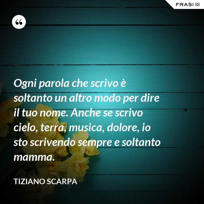 Ogni parola che scrivo è soltanto un altro modo per dire il tuo nome. Anche se scrivo cielo, terra, musica, dolore, io sto scrivendo sempre e soltanto mamma. - Tiziano Scarpa