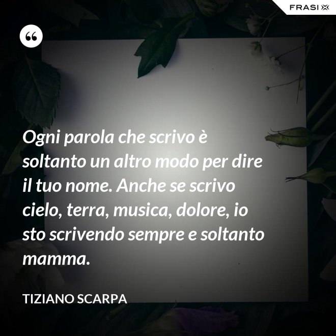 Ogni parola che scrivo è soltanto un altro modo per dire il tuo nome. Anche se scrivo cielo, terra, musica, dolore, io sto scrivendo sempre e soltanto mamma. - Tiziano Scarpa