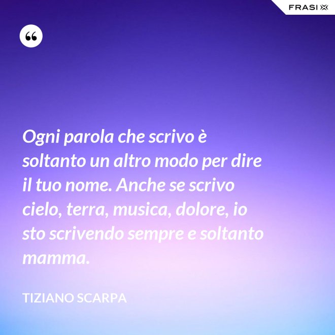 Ogni parola che scrivo è soltanto un altro modo per dire il tuo nome. Anche se scrivo cielo, terra, musica, dolore, io sto scrivendo sempre e soltanto mamma. - Tiziano Scarpa