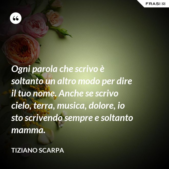 Ogni parola che scrivo è soltanto un altro modo per dire il tuo nome. Anche se scrivo cielo, terra, musica, dolore, io sto scrivendo sempre e soltanto mamma. - Tiziano Scarpa