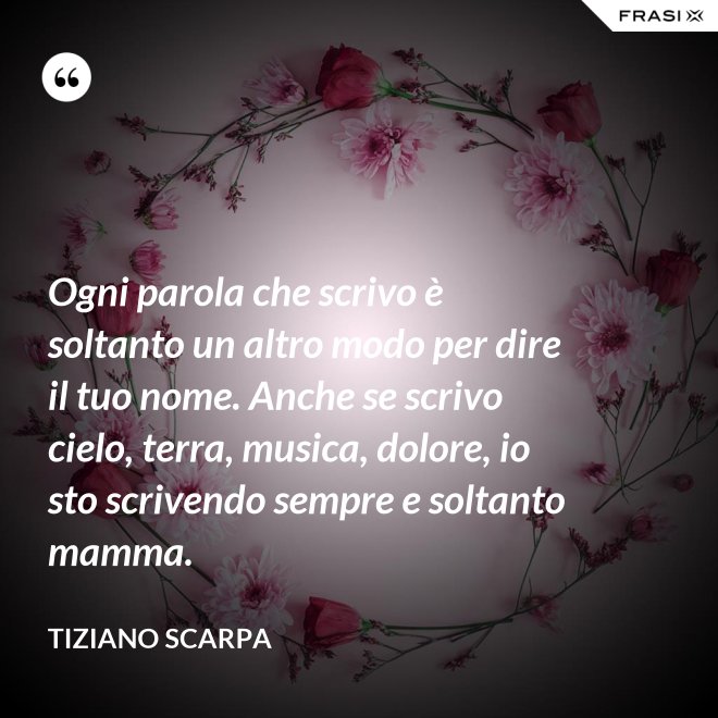 Ogni parola che scrivo è soltanto un altro modo per dire il tuo nome. Anche se scrivo cielo, terra, musica, dolore, io sto scrivendo sempre e soltanto mamma. - Tiziano Scarpa