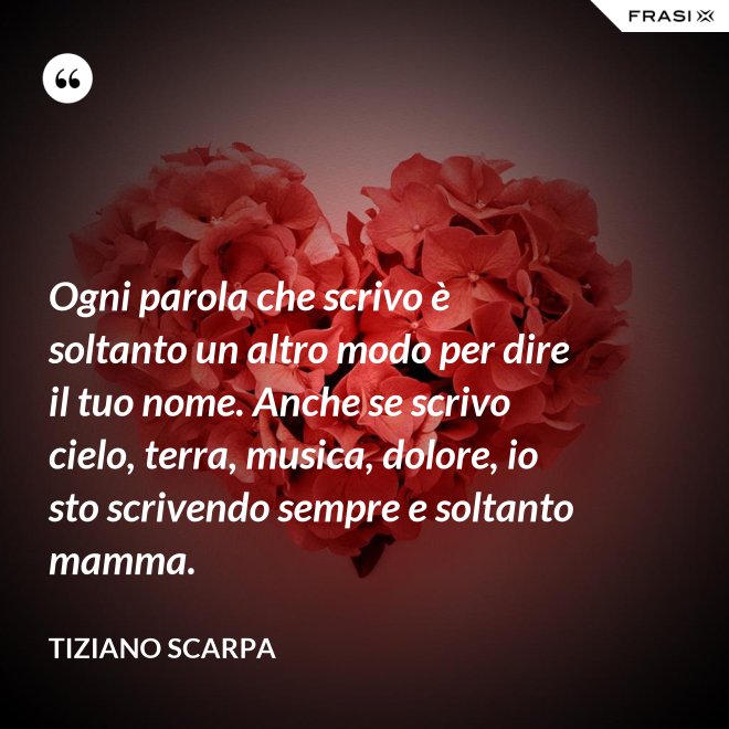 Ogni parola che scrivo è soltanto un altro modo per dire il tuo nome. Anche se scrivo cielo, terra, musica, dolore, io sto scrivendo sempre e soltanto mamma. - Tiziano Scarpa