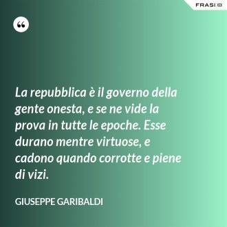 La repubblica è il governo della gente onesta, e se ne vide la prova in tutte le epoche. Esse durano mentre virtuose, e cadono quando corrotte e piene di vizi. - Giuseppe Garibaldi