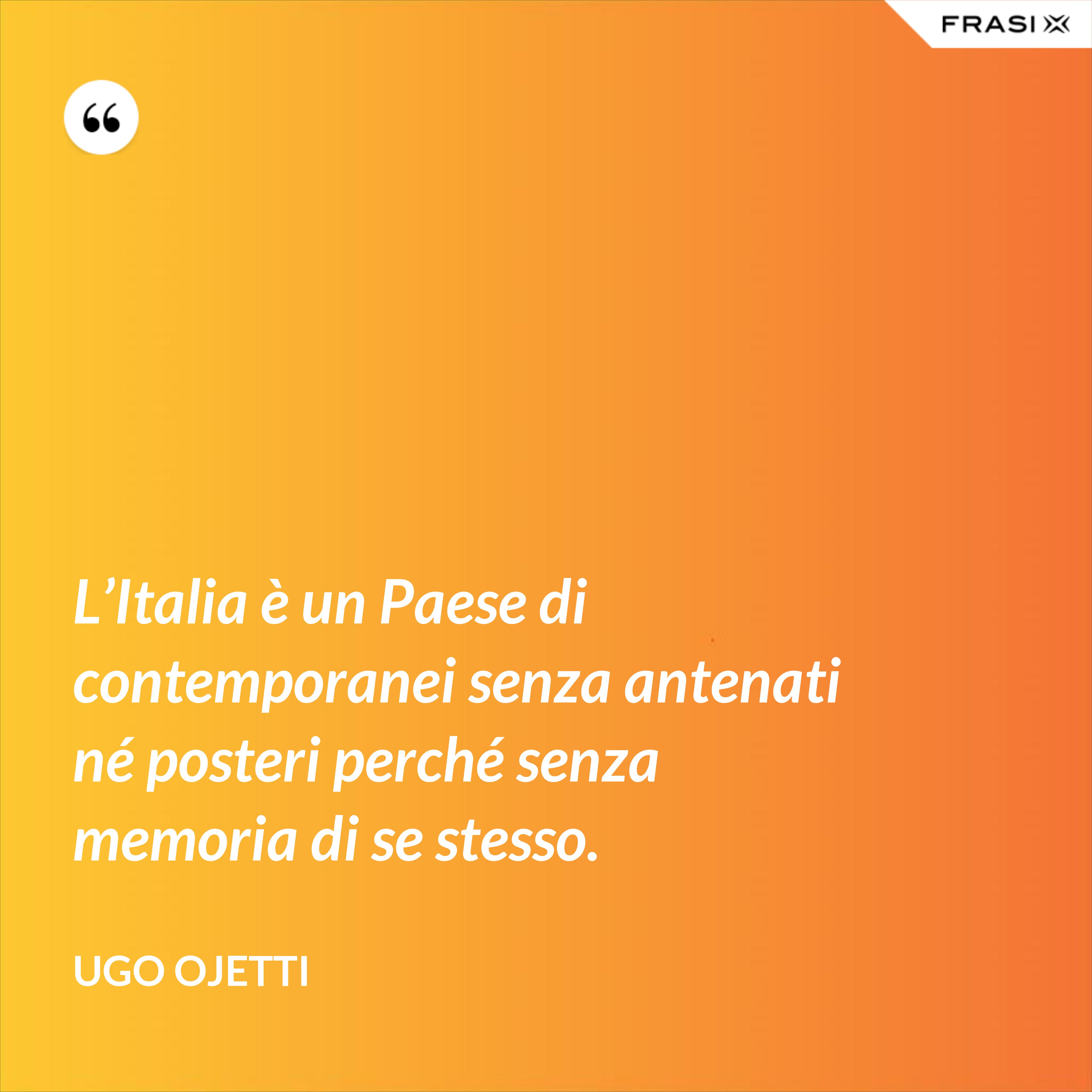 L’Italia è un Paese di contemporanei senza antenati né posteri perché senza memoria di se stesso. - Ugo Ojetti