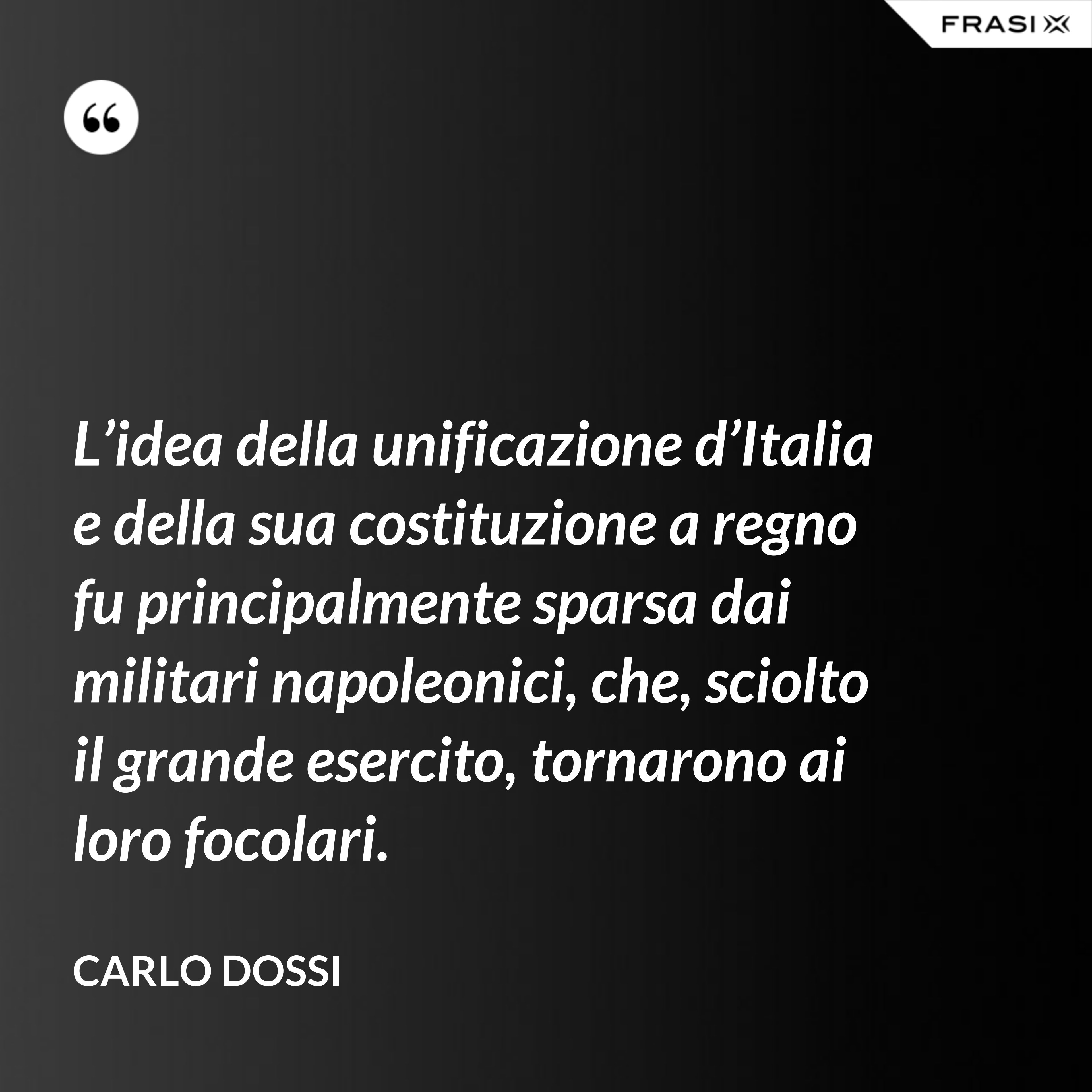 L’idea della unificazione d’Italia e della sua costituzione a regno fu principalmente sparsa dai militari napoleonici, che, sciolto il grande esercito, tornarono ai loro focolari. - Carlo Dossi