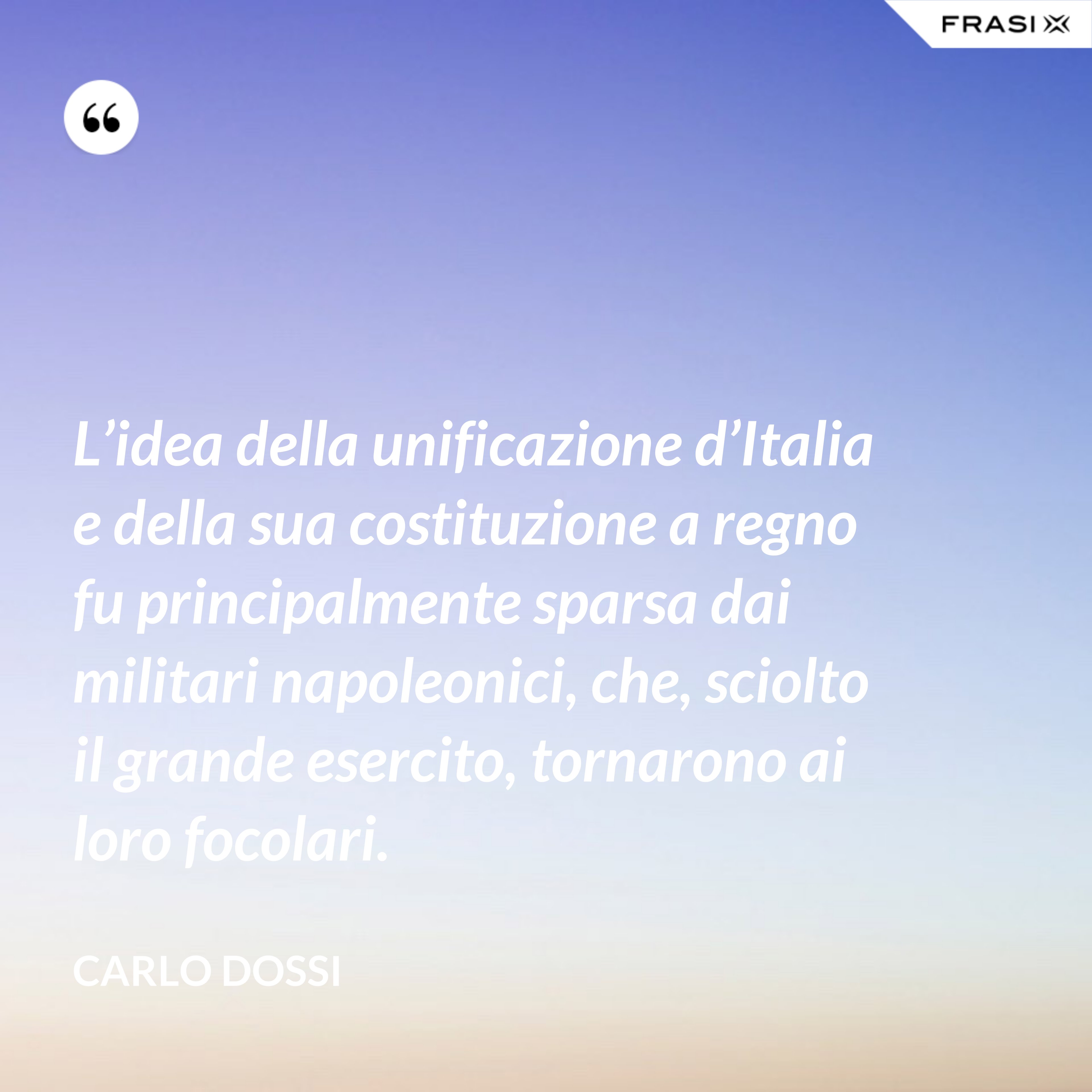L’idea della unificazione d’Italia e della sua costituzione a regno fu principalmente sparsa dai militari napoleonici, che, sciolto il grande esercito, tornarono ai loro focolari. - Carlo Dossi