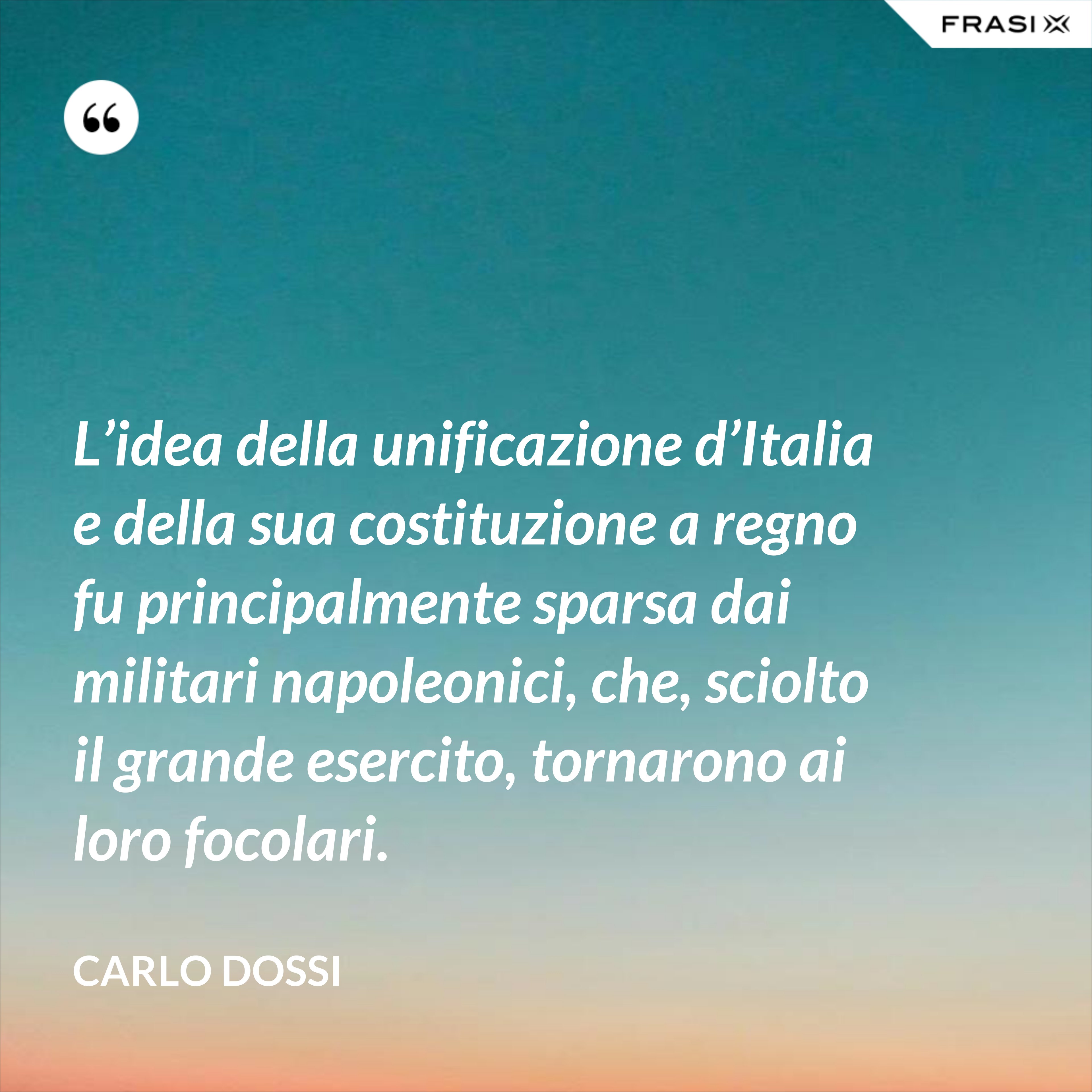 L’idea della unificazione d’Italia e della sua costituzione a regno fu principalmente sparsa dai militari napoleonici, che, sciolto il grande esercito, tornarono ai loro focolari. - Carlo Dossi