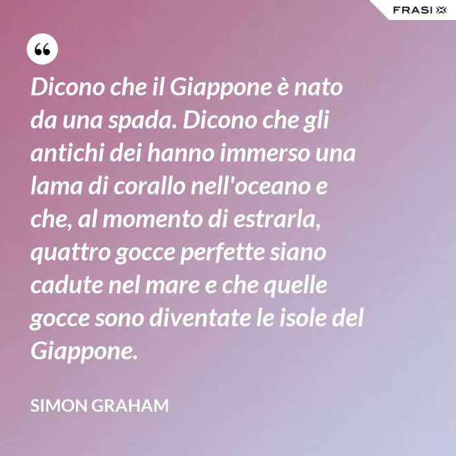 Dicono che il Giappone è nato da una spada. Dicono che gli antichi dei hanno immerso una lama di corallo nell'oceano e che, al momento di estrarla, quattro gocce perfette siano cadute nel mare e che quelle gocce sono diventate le isole del Giappone. - Simon Graham