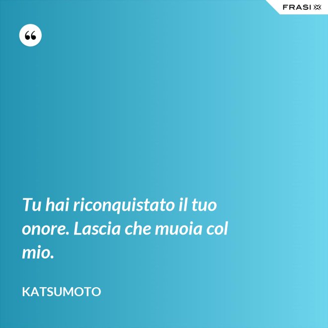 Tu hai riconquistato il tuo onore. Lascia che muoia col mio. - Katsumoto