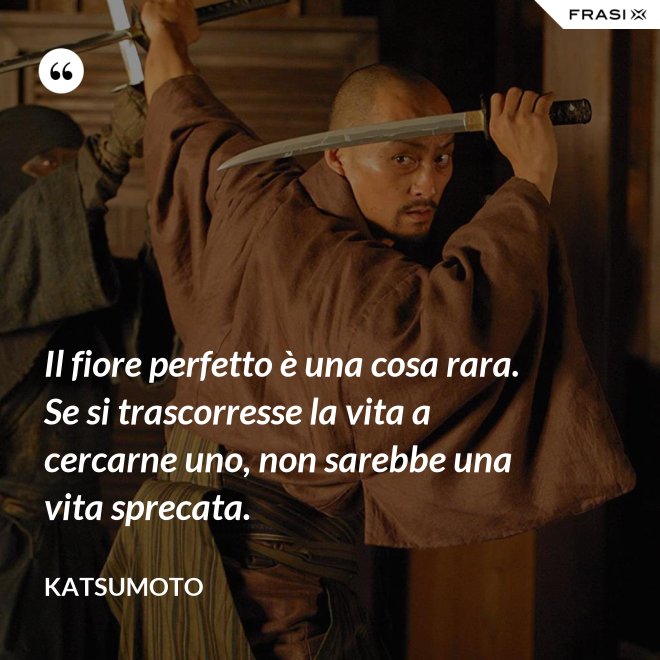 Il fiore perfetto è una cosa rara. Se si trascorresse la vita a cercarne uno, non sarebbe una vita sprecata. - Katsumoto