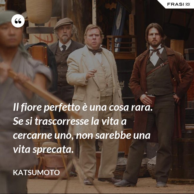 Il fiore perfetto è una cosa rara. Se si trascorresse la vita a cercarne uno, non sarebbe una vita sprecata. - Katsumoto
