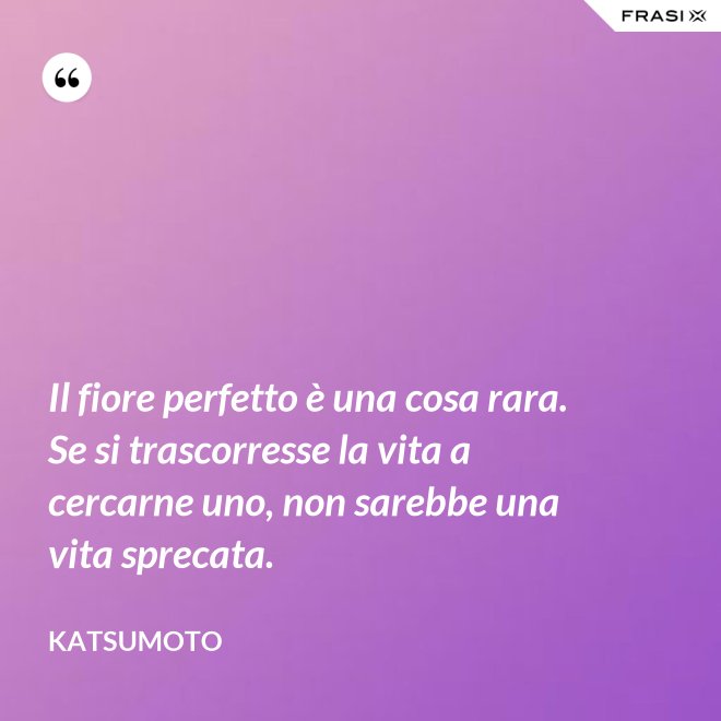 Il fiore perfetto è una cosa rara. Se si trascorresse la vita a cercarne uno, non sarebbe una vita sprecata. - Katsumoto