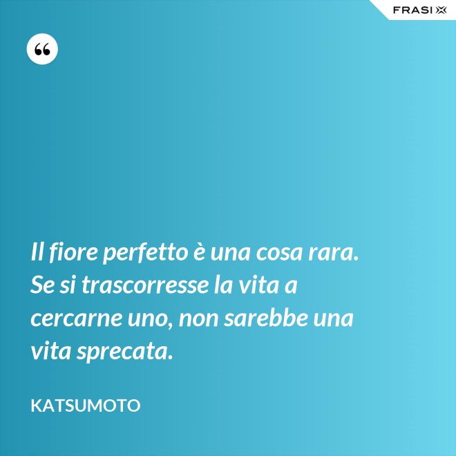 Il fiore perfetto è una cosa rara. Se si trascorresse la vita a cercarne uno, non sarebbe una vita sprecata. - Katsumoto