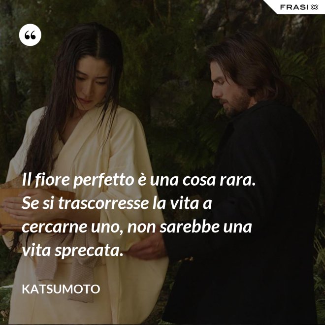 Il fiore perfetto è una cosa rara. Se si trascorresse la vita a cercarne uno, non sarebbe una vita sprecata. - Katsumoto