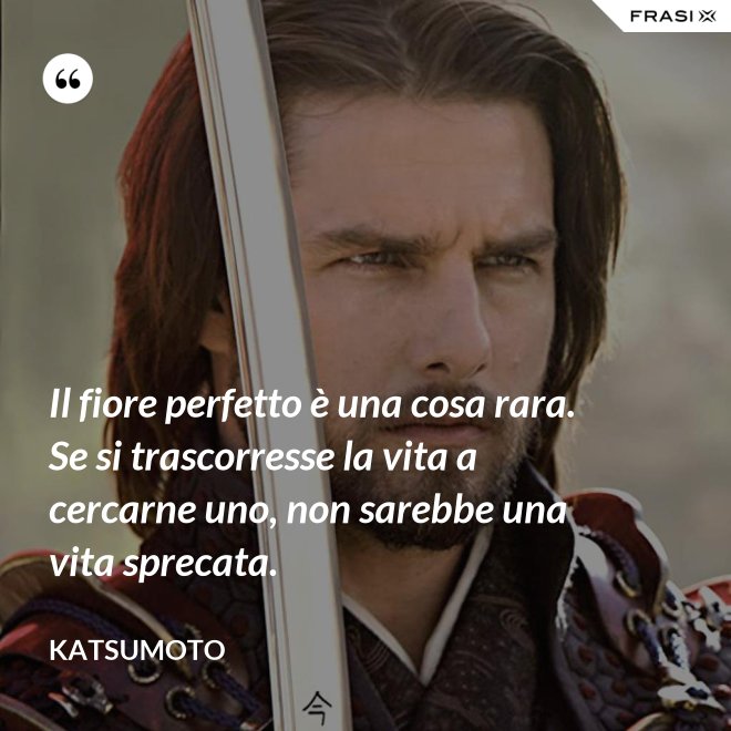 Il fiore perfetto è una cosa rara. Se si trascorresse la vita a cercarne uno, non sarebbe una vita sprecata. - Katsumoto