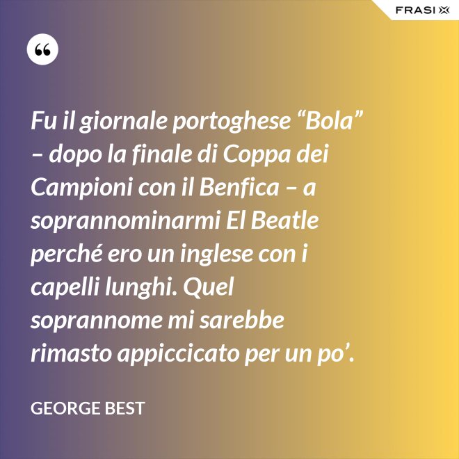 Fu il giornale portoghese “Bola” – dopo la finale di Coppa dei Campioni con il Benfica – a soprannominarmi El Beatle perché ero un inglese con i capelli lunghi. Quel soprannome mi sarebbe rimasto appiccicato per un po’. - George Best