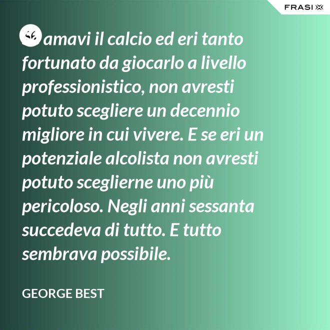 Se amavi il calcio ed eri tanto fortunato da giocarlo a livello professionistico, non avresti potuto scegliere un decennio migliore in cui vivere. E se eri un potenziale alcolista non avresti potuto sceglierne uno più pericoloso. Negli anni sessanta succedeva di tutto. E tutto sembrava possibile. - George Best