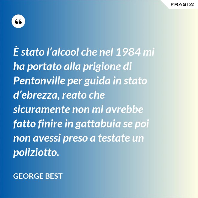 È stato l’alcool che nel 1984 mi ha portato alla prigione di Pentonville per guida in stato d’ebrezza, reato che sicuramente non mi avrebbe fatto finire in gattabuia se poi non avessi preso a testate un poliziotto. - George Best