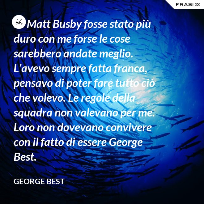 Se Matt Busby fosse stato più duro con me forse le cose sarebbero andate meglio. L’avevo sempre fatta franca, pensavo di poter fare tutto ciò che volevo. Le regole della squadra non valevano per me. Loro non dovevano convivere con il fatto di essere George Best. - George Best