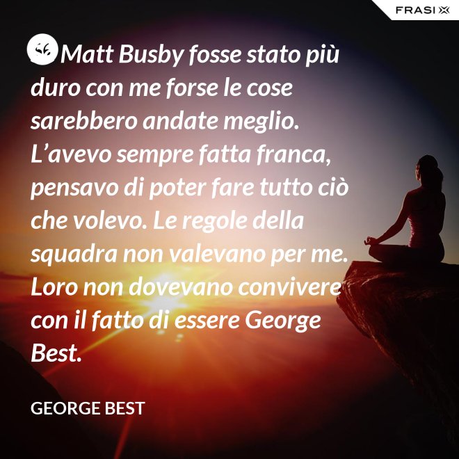 Se Matt Busby fosse stato più duro con me forse le cose sarebbero andate meglio. L’avevo sempre fatta franca, pensavo di poter fare tutto ciò che volevo. Le regole della squadra non valevano per me. Loro non dovevano convivere con il fatto di essere George Best. - George Best