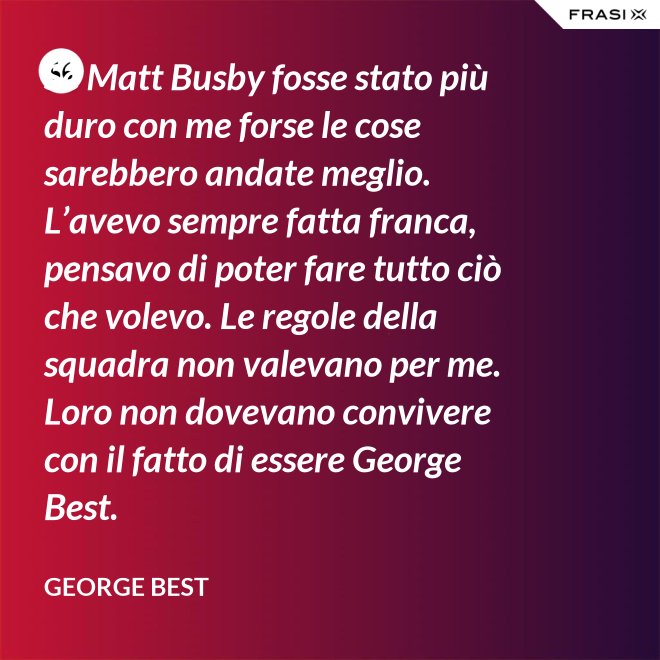 Se Matt Busby fosse stato più duro con me forse le cose sarebbero andate meglio. L’avevo sempre fatta franca, pensavo di poter fare tutto ciò che volevo. Le regole della squadra non valevano per me. Loro non dovevano convivere con il fatto di essere George Best. - George Best