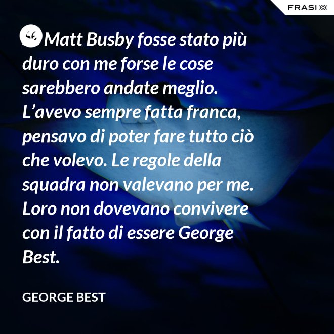Se Matt Busby fosse stato più duro con me forse le cose sarebbero andate meglio. L’avevo sempre fatta franca, pensavo di poter fare tutto ciò che volevo. Le regole della squadra non valevano per me. Loro non dovevano convivere con il fatto di essere George Best. - George Best