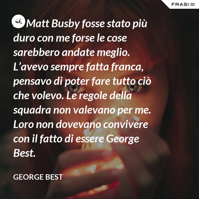 Se Matt Busby fosse stato più duro con me forse le cose sarebbero andate meglio. L’avevo sempre fatta franca, pensavo di poter fare tutto ciò che volevo. Le regole della squadra non valevano per me. Loro non dovevano convivere con il fatto di essere George Best. - George Best