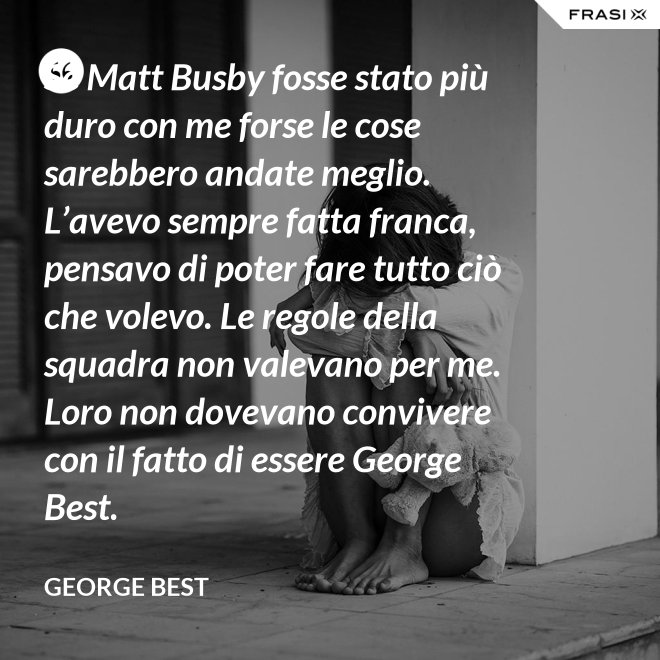 Se Matt Busby fosse stato più duro con me forse le cose sarebbero andate meglio. L’avevo sempre fatta franca, pensavo di poter fare tutto ciò che volevo. Le regole della squadra non valevano per me. Loro non dovevano convivere con il fatto di essere George Best. - George Best