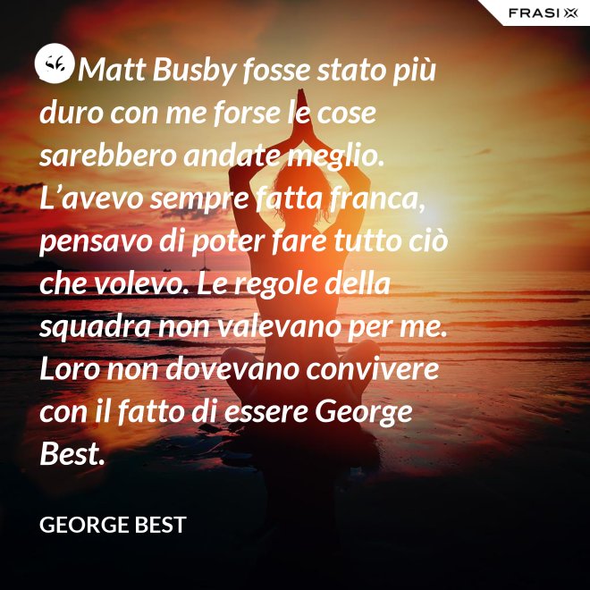Se Matt Busby fosse stato più duro con me forse le cose sarebbero andate meglio. L’avevo sempre fatta franca, pensavo di poter fare tutto ciò che volevo. Le regole della squadra non valevano per me. Loro non dovevano convivere con il fatto di essere George Best. - George Best