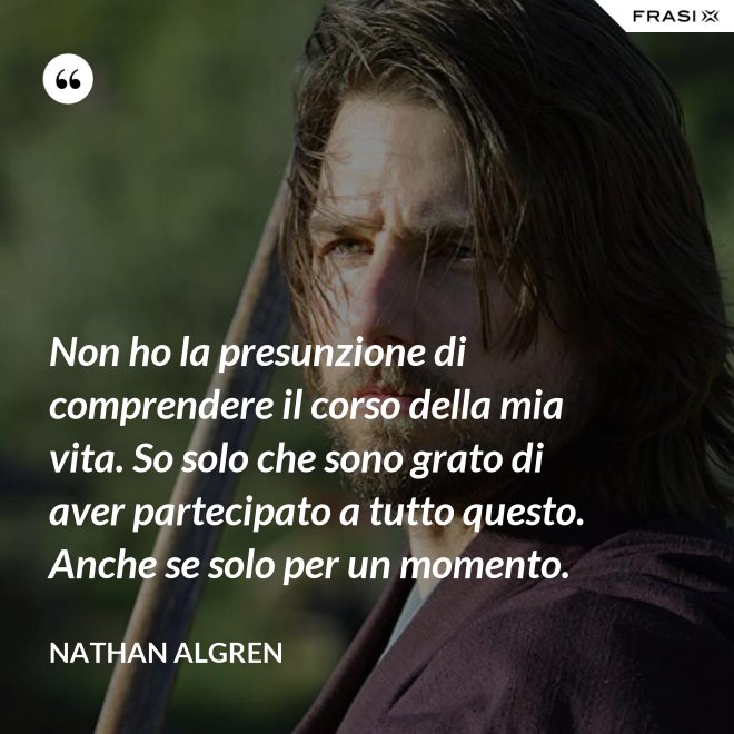 Non ho la presunzione di comprendere il corso della mia vita. So solo che sono grato di aver partecipato a tutto questo. Anche se solo per un momento. - Nathan Algren