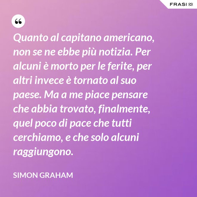 Quanto al capitano americano, non se ne ebbe più notizia. Per alcuni è morto per le ferite, per altri invece è tornato al suo paese. Ma a me piace pensare che abbia trovato, finalmente, quel poco di pace che tutti cerchiamo, e che solo alcuni raggiungono. - Simon Graham