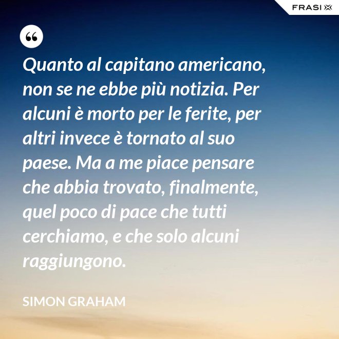 Quanto al capitano americano, non se ne ebbe più notizia. Per alcuni è morto per le ferite, per altri invece è tornato al suo paese. Ma a me piace pensare che abbia trovato, finalmente, quel poco di pace che tutti cerchiamo, e che solo alcuni raggiungono. - Simon Graham