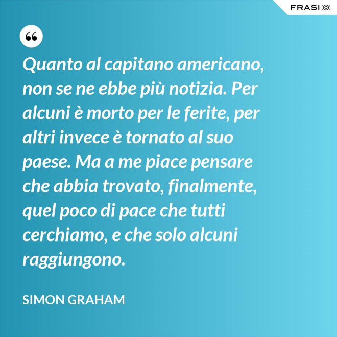 Quanto al capitano americano, non se ne ebbe più notizia. Per alcuni è morto per le ferite, per altri invece è tornato al suo paese. Ma a me piace pensare che abbia trovato, finalmente, quel poco di pace che tutti cerchiamo, e che solo alcuni raggiungono. - Simon Graham