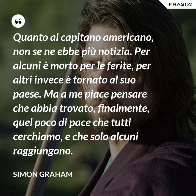 Quanto al capitano americano, non se ne ebbe più notizia. Per alcuni è morto per le ferite, per altri invece è tornato al suo paese. Ma a me piace pensare che abbia trovato, finalmente, quel poco di pace che tutti cerchiamo, e che solo alcuni raggiungono. - Simon Graham