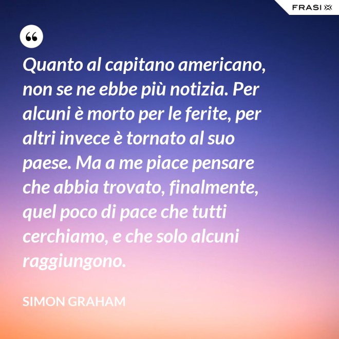 Quanto al capitano americano, non se ne ebbe più notizia. Per alcuni è morto per le ferite, per altri invece è tornato al suo paese. Ma a me piace pensare che abbia trovato, finalmente, quel poco di pace che tutti cerchiamo, e che solo alcuni raggiungono. - Simon Graham
