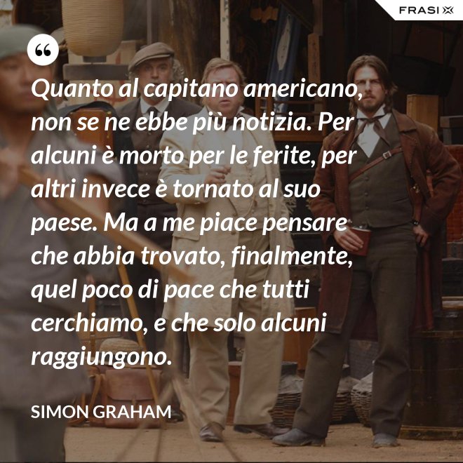 Quanto al capitano americano, non se ne ebbe più notizia. Per alcuni è morto per le ferite, per altri invece è tornato al suo paese. Ma a me piace pensare che abbia trovato, finalmente, quel poco di pace che tutti cerchiamo, e che solo alcuni raggiungono. - Simon Graham