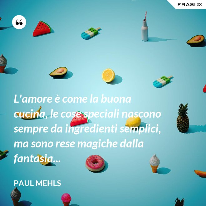 L'amore è come la buona cucina, le cose speciali nascono sempre da ingredienti semplici, ma sono rese magiche dalla fantasia... - Paul Mehls