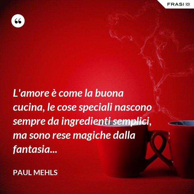 L'amore è come la buona cucina, le cose speciali nascono sempre da ingredienti semplici, ma sono rese magiche dalla fantasia... - Paul Mehls