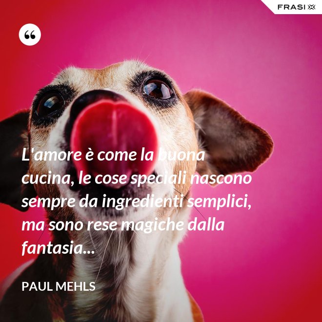L'amore è come la buona cucina, le cose speciali nascono sempre da ingredienti semplici, ma sono rese magiche dalla fantasia... - Paul Mehls