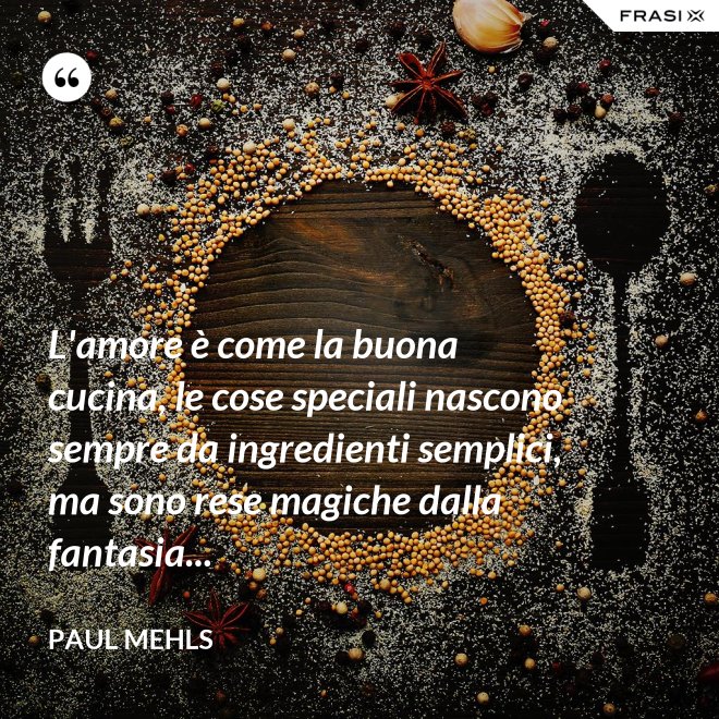 L'amore è come la buona cucina, le cose speciali nascono sempre da ingredienti semplici, ma sono rese magiche dalla fantasia... - Paul Mehls