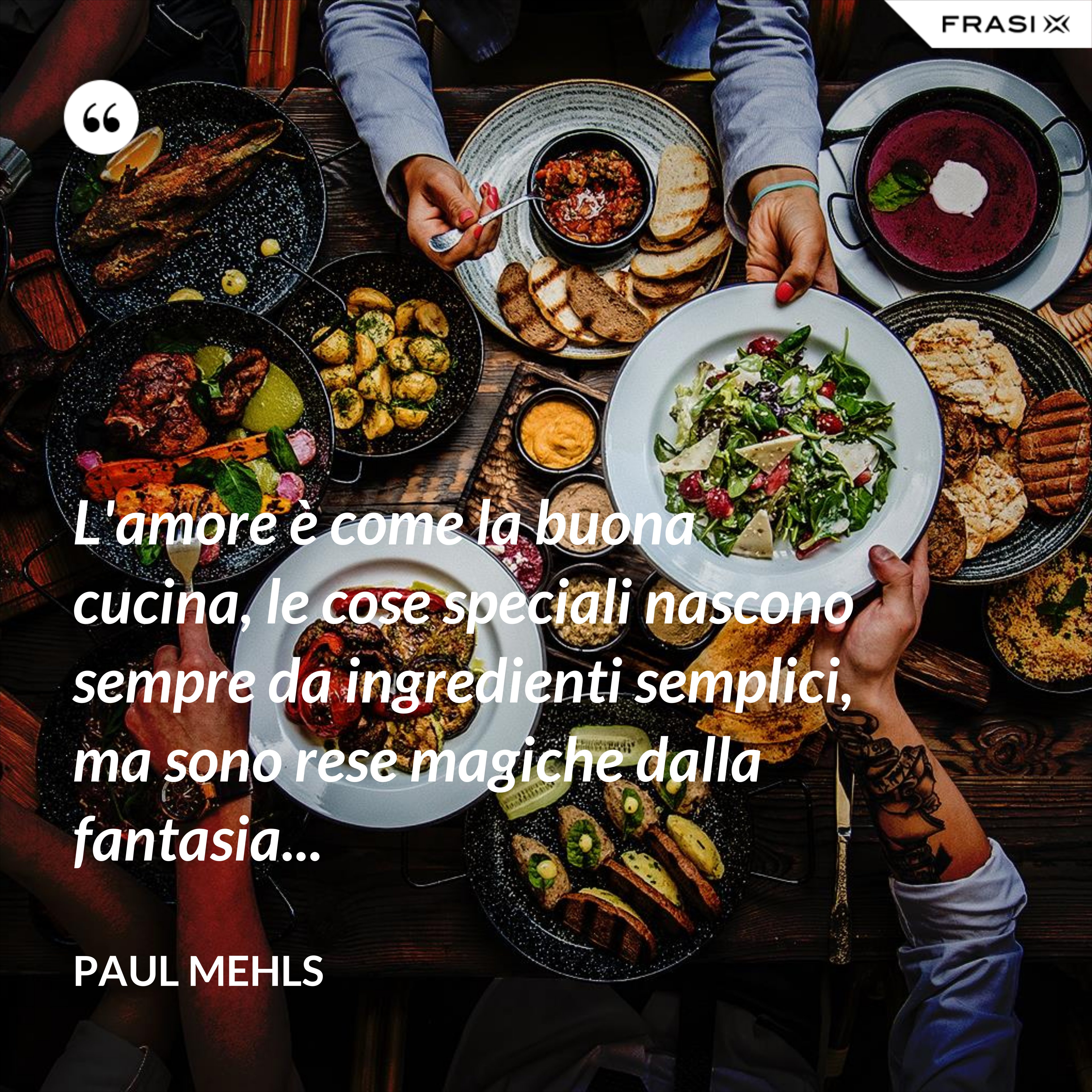 L'amore è come la buona cucina, le cose speciali nascono sempre da ingredienti semplici, ma sono rese magiche dalla fantasia... - Paul Mehls