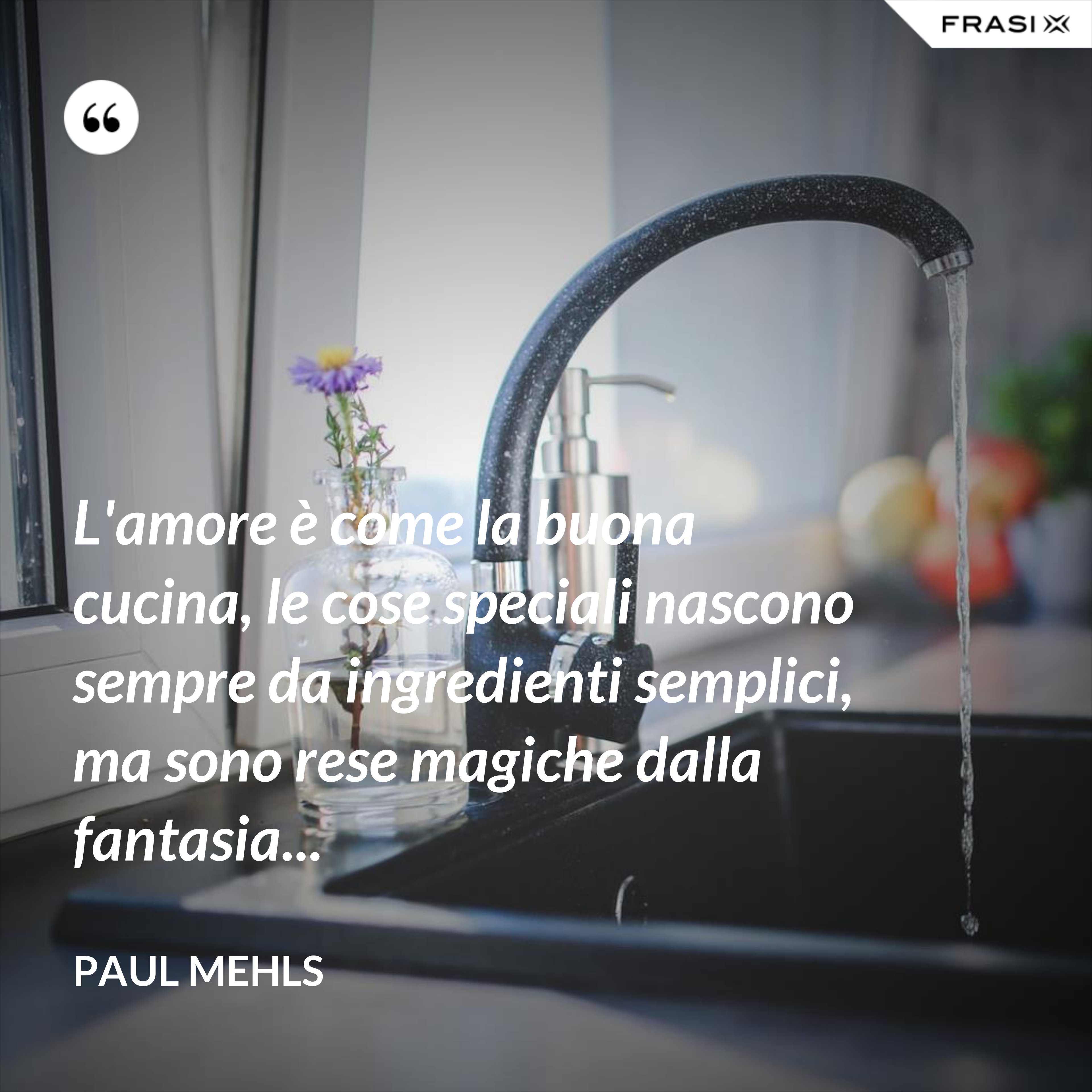 L'amore è come la buona cucina, le cose speciali nascono sempre da ingredienti semplici, ma sono rese magiche dalla fantasia... - Paul Mehls