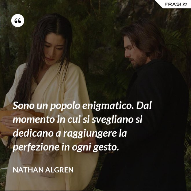 Sono un popolo enigmatico. Dal momento in cui si svegliano si dedicano a raggiungere la perfezione in ogni gesto. - Nathan Algren